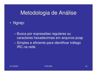 27/10/2007 GTS 2007 24
Metodologia de Análise
• Ngrep:
– Busca por expressões regulares ou
caracteres hexadecimais em arquivos pcap
– Simples e eficiente para identificar tráfego
IRC na rede
 
