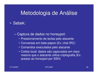 27/10/2007 GTS 2007 26
Metodologia de Análise
• Sebek:
– Captura de dados no honeypot:
• Pressionamento de teclas pelo atacante
• Conversas em bate-papos (Ex: chat IRC)
• Comandos executados pelo atacante
• Coleta local: dados são capturados em claro
mesmo que o atacante utilize criptografia (Ex:
acesso ao honeypot por SSH)
 