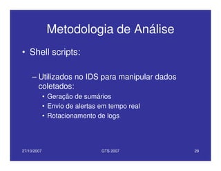 27/10/2007 GTS 2007 29
Metodologia de Análise
• Shell scripts:
– Utilizados no IDS para manipular dados
coletados:
• Geração de sumários
• Envio de alertas em tempo real
• Rotacionamento de logs
 