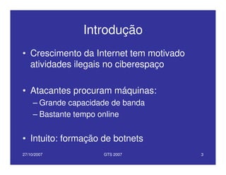 27/10/2007 GTS 2007 3
Introdução
• Crescimento da Internet tem motivado
atividades ilegais no ciberespaço
• Atacantes procuram máquinas:
– Grande capacidade de banda
– Bastante tempo online
• Intuito: formação de botnets
 
