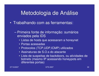 27/10/2007 GTS 2007 30
Metodologia de Análise
• Trabalhando com as ferramentas:
– Primeira fonte de informação: sumários
enviados pela IDS
• Listas de hosts que acessaram a honeynet
• Portas acessadas
• Protocolos (TCP,UDP,ICMP) utilizados
• Assinaturas de S.O.s do atacante
• Lista de suspeitas de backdoors, ou atividades de
botnets (mesmo IP acessando honeypots em
diferentes portas)
 