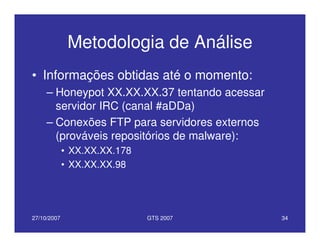 27/10/2007 GTS 2007 34
Metodologia de Análise
• Informações obtidas até o momento:
– Honeypot XX.XX.XX.37 tentando acessar
servidor IRC (canal #aDDa)
– Conexões FTP para servidores externos
(prováveis repositórios de malware):
• XX.XX.XX.178
• XX.XX.XX.98
 