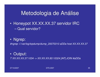 27/10/2007 GTS 2007 35
Metodologia de Análise
• Honeypot XX.XX.XX.37 servidor IRC
– Qual servidor?
• Ngrep:
#ngrep -I /var/log/tcpdump/dump_20070310 aDDa host XX.XX.XX.37
• Output:
T XX.XX.XX.37:1034 -> XX.XX.XX.80:10324 [AP] JOIN #aDDa
 