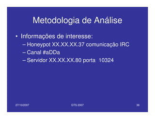 27/10/2007 GTS 2007 36
Metodologia de Análise
• Informações de interesse:
– Honeypot XX.XX.XX.37 comunicação IRC
– Canal #aDDa
– Servidor XX.XX.XX.80 porta 10324
 