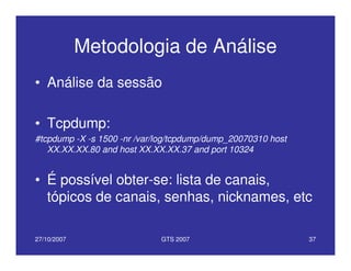 27/10/2007 GTS 2007 37
Metodologia de Análise
• Análise da sessão
• Tcpdump:
#tcpdump -X -s 1500 -nr /var/log/tcpdump/dump_20070310 host
XX.XX.XX.80 and host XX.XX.XX.37 and port 10324
• É possível obter-se: lista de canais,
tópicos de canais, senhas, nicknames, etc
 