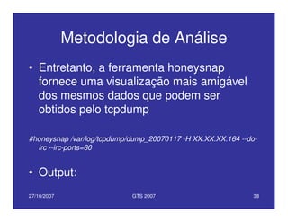 27/10/2007 GTS 2007 38
Metodologia de Análise
• Entretanto, a ferramenta honeysnap
fornece uma visualização mais amigável
dos mesmos dados que podem ser
obtidos pelo tcpdump
#honeysnap /var/log/tcpdump/dump_20070117 -H XX.XX.XX.164 --do-
irc --irc-ports=80
• Output:
 