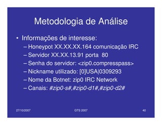 27/10/2007 GTS 2007 40
Metodologia de Análise
• Informações de interesse:
– Honeypot XX.XX.XX.164 comunicação IRC
– Servidor XX.XX.13.91 porta 80
– Senha do servidor: <zip0.compresspass>
– Nickname utilizado: [0]USA|0309293
– Nome da Botnet: zip0 IRC Network
– Canais: #zip0-s#,#zip0-d1#,#zip0-d2#
 
