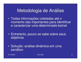 27/10/2007 GTS 2007 41
Metodologia de Análise
• Todas informações coletadas até o
momento são importantes para identificar
e caracterizar uma determinada botnet
• Entretanto, pouco se sabe sobre seus
objetivos
• Solução: análise dinâmica em uma
sandbox
 