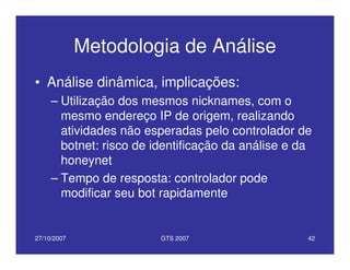 27/10/2007 GTS 2007 42
Metodologia de Análise
• Análise dinâmica, implicações:
– Utilização dos mesmos nicknames, com o
mesmo endereço IP de origem, realizando
atividades não esperadas pelo controlador de
botnet: risco de identificação da análise e da
honeynet
– Tempo de resposta: controlador pode
modificar seu bot rapidamente
 