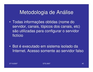27/10/2007 GTS 2007 45
Metodologia de Análise
• Todas informações obtidas (nome do
servidor, canais, tópicos dos canais, etc)
são utilizadas para configurar o servidor
fictício
• Bot é executado em sistema isolado da
Internet. Acesso somente ao servidor falso
 