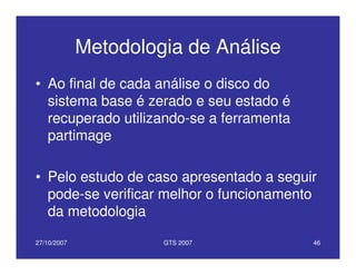 27/10/2007 GTS 2007 46
Metodologia de Análise
• Ao final de cada análise o disco do
sistema base é zerado e seu estado é
recuperado utilizando-se a ferramenta
partimage
• Pelo estudo de caso apresentado a seguir
pode-se verificar melhor o funcionamento
da metodologia
 