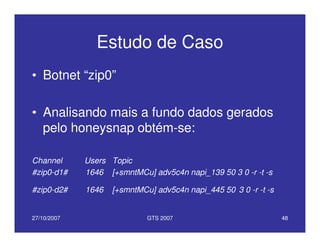 27/10/2007 GTS 2007 48
Estudo de Caso
• Botnet “zip0”
• Analisando mais a fundo dados gerados
pelo honeysnap obtém-se:
Channel Users Topic
#zip0-d1# 1646 [+smntMCu] adv5c4n napi_139 50 3 0 -r -t -s
#zip0-d2# 1646 [+smntMCu] adv5c4n napi_445 50 3 0 -r -t -s
 