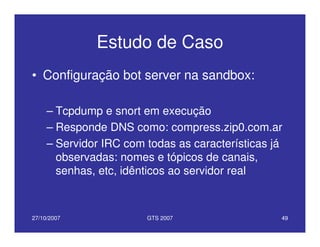 27/10/2007 GTS 2007 49
Estudo de Caso
• Configuração bot server na sandbox:
– Tcpdump e snort em execução
– Responde DNS como: compress.zip0.com.ar
– Servidor IRC com todas as características já
observadas: nomes e tópicos de canais,
senhas, etc, idênticos ao servidor real
 