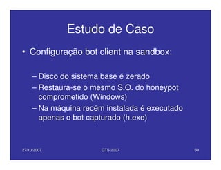 27/10/2007 GTS 2007 50
Estudo de Caso
• Configuração bot client na sandbox:
– Disco do sistema base é zerado
– Restaura-se o mesmo S.O. do honeypot
comprometido (Windows)
– Na máquina recém instalada é executado
apenas o bot capturado (h.exe)
 