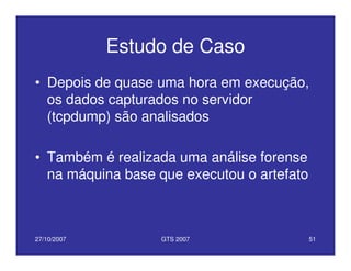 27/10/2007 GTS 2007 51
Estudo de Caso
• Depois de quase uma hora em execução,
os dados capturados no servidor
(tcpdump) são analisados
• Também é realizada uma análise forense
na máquina base que executou o artefato
 