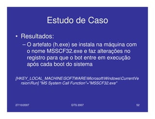 27/10/2007 GTS 2007 52
Estudo de Caso
• Resultados:
– O artefato (h.exe) se instala na máquina com
o nome MSSCF32.exe e faz alterações no
registro para que o bot entre em execução
após cada boot do sistema
[HKEY_LOCAL_MACHINESOFTWAREMicrosoftWindowsCurrentVe
rsionRun] "MS System Call Function"="MSSCF32.exe"
 