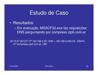27/10/2007 GTS 2007 53
Estudo de Caso
• Resultados:
– Em execução, MSSCF32.exe faz requisições
DNS perguntando por compress.zip0.com.ar
00:15:57.601377 IP 192.168.0.55.1038 > 192.168.0.254.53: 52974+
A? compress.zip0.com.ar. (38)
 