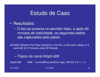 27/10/2007 GTS 2007 54
Estudo de Caso
• Resultados:
– O bot se conecta no servidor falso, e após 40
minutos de inatividade, os seguintes dados
são capturados pelo sebek:
[SCAN]: Random Port Scan started on XX.XX.x.x:445 with a delay of 3
seconds for 0 minutes using 50 threads.
– Tópico do canal #zip0-d2#:
#zip0-d2# 1646 [+smntMCu] adv5c4n napi_445 50 3 0 -r -t -s
 