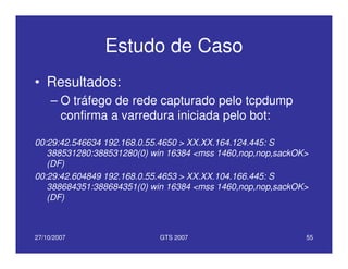 27/10/2007 GTS 2007 55
Estudo de Caso
• Resultados:
– O tráfego de rede capturado pelo tcpdump
confirma a varredura iniciada pelo bot:
00:29:42.546634 192.168.0.55.4650 > XX.XX.164.124.445: S
388531280:388531280(0) win 16384 <mss 1460,nop,nop,sackOK>
(DF)
00:29:42.604849 192.168.0.55.4653 > XX.XX.104.166.445: S
388684351:388684351(0) win 16384 <mss 1460,nop,nop,sackOK>
(DF)
 