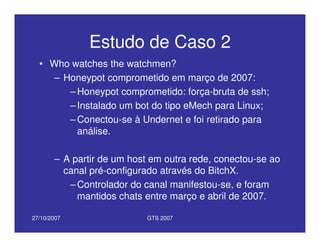 27/10/2007 GTS 2007
Estudo de Caso 2
• Who watches the watchmen?
– Honeypot comprometido em março de 2007:
– Honeypot comprometido: força-bruta de ssh;
– Instalado um bot do tipo eMech para Linux;
– Conectou-se à Undernet e foi retirado para
análise.
– A partir de um host em outra rede, conectou-se ao
canal pré-configurado através do BitchX.
– Controlador do canal manifestou-se, e foram
mantidos chats entre março e abril de 2007.
 