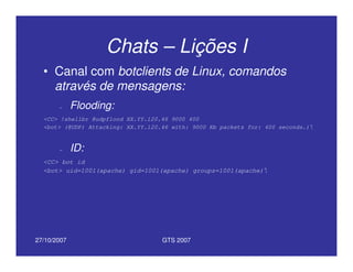 27/10/2007 GTS 2007
Chats – Lições I
• Canal com botclients de Linux, comandos
através de mensagens:
– Flooding:
<CC> !shellbr @udpflood XX.YY.120.46 9000 400
<bot> (@UDP) Attacking: XX.YY.120.46 with: 9000 Kb packets for: 400 seconds.)
– ID:
<CC> bot id
<bot> uid=1001(apache) gid=1001(apache) groups=1001(apache)
 