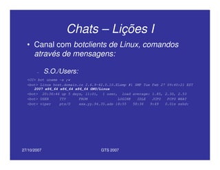 27/10/2007 GTS 2007
Chats – Lições I
• Canal com botclients de Linux, comandos
através de mensagens:
– S.O./Users:
<CC> bot uname -a ;w
<bot> Linux host.domain.cz 2.6.9-42.0.10.ELsmp #1 SMP Tue Feb 27 09:40:21 EST
2007 x86_64 x86_64 x86_64 GNU/Linux
<bot> 20:36:46 up 5 days, 11:01, 1 user, load average: 1.85, 2.30, 2.53
<bot> USER TTY FROM LOGIN@ IDLE JCPU PCPU WHAT
<bot> viper pts/0 xxx.yy.94.35.ads 18:55 58:36 9:49 0.01s sshd:
 