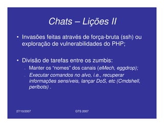 27/10/2007 GTS 2007
Chats – Lições II
• Invasões feitas através de força-bruta (ssh) ou
exploração de vulnerabilidades do PHP;
• Divisão de tarefas entre os zumbis:
– Manter os “nomes” dos canais (eMech, eggdrop);
– Executar comandos no alvo, i.e., recuperar
informações sensíveis, lançar DoS, etc (Cmdshell,
perlbots) .
 