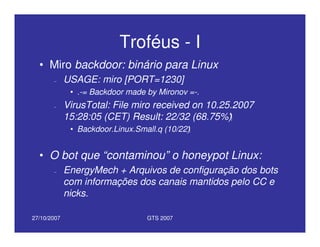 27/10/2007 GTS 2007
Troféus - I
• Miro backdoor: binário para Linux
– USAGE: miro [PORT=1230]
• .-= Backdoor made by Mironov =-.
– VirusTotal: File miro received on 10.25.2007
15:28:05 (CET) Result: 22/32 (68.75%)
• Backdoor.Linux.Small.q (10/22)
• O bot que “contaminou” o honeypot Linux:
– EnergyMech + Arquivos de configuração dos bots
com informações dos canais mantidos pelo CC e
nicks.
 