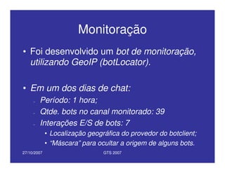 27/10/2007 GTS 2007
Monitoração
• Foi desenvolvido um bot de monitoração,
utilizando GeoIP (botLocator).
• Em um dos dias de chat:
– Período: 1 hora;
– Qtde. bots no canal monitorado: 39
– Interações E/S de bots: 7
• Localização geográfica do provedor do botclient;
• “Máscara” para ocultar a origem de alguns bots.
 