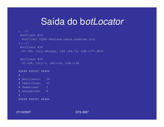 27/10/2007 GTS 2007
Saída do botLocator
(...)
BotClient #19
BotClient FQDN->KsSlave.users.undernet.org
(...)
BotClient #38
CC->RU, City->Anadyr, LAT->64.75, LON->177.4833
BotClient #39
CC->JP, City->, LAT->36, LON->138
##### REPORT #####
#
# Botclients: 39
# Identified: 31
# Undefined: 0
# Anonymized: 8
#
##### REPORT #####
 