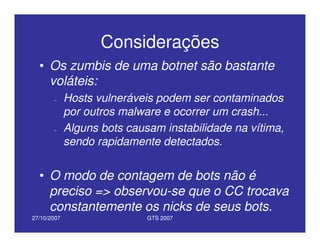 27/10/2007 GTS 2007
Considerações
• Os zumbis de uma botnet são bastante
voláteis:
– Hosts vulneráveis podem ser contaminados
por outros malware e ocorrer um crash...
– Alguns bots causam instabilidade na vítima,
sendo rapidamente detectados.
• O modo de contagem de bots não é
preciso => observou-se que o CC trocava
constantemente os nicks de seus bots.
 
