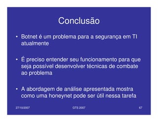 27/10/2007 GTS 2007 67
Conclusão
• Botnet é um problema para a segurança em TI
atualmente
• É preciso entender seu funcionamento para que
seja possível desenvolver técnicas de combate
ao problema
• A abordagem de análise apresentada mostra
como uma honeynet pode ser útil nessa tarefa
 