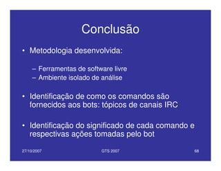 27/10/2007 GTS 2007 68
Conclusão
• Metodologia desenvolvida:
– Ferramentas de software livre
– Ambiente isolado de análise
• Identificação de como os comandos são
fornecidos aos bots: tópicos de canais IRC
• Identificação do significado de cada comando e
respectivas ações tomadas pelo bot
 