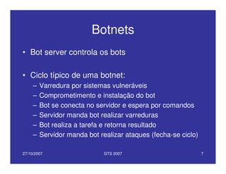 27/10/2007 GTS 2007 7
Botnets
• Bot server controla os bots
• Ciclo típico de uma botnet:
– Varredura por sistemas vulneráveis
– Comprometimento e instalação do bot
– Bot se conecta no servidor e espera por comandos
– Servidor manda bot realizar varreduras
– Bot realiza a tarefa e retorna resultado
– Servidor manda bot realizar ataques (fecha-se ciclo)
 