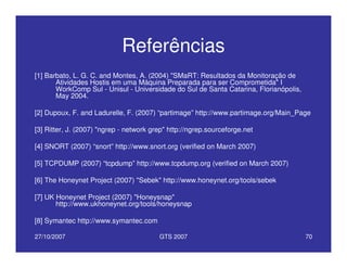 27/10/2007 GTS 2007 70
Referências
[1] Barbato, L. G. C. and Montes, A. (2004) "SMaRT: Resultados da Monitoração de
Atividades Hostis em uma Máquina Preparada para ser Comprometida" I
WorkComp Sul - Unisul - Universidade do Sul de Santa Catarina, Florianópolis,
May 2004.
[2] Dupoux, F. and Ladurelle, F. (2007) “partimage” http://www.partimage.org/Main_Page
[3] Ritter, J. (2007) "ngrep - network grep" http://ngrep.sourceforge.net
[4] SNORT (2007) “snort” http://www.snort.org (verified on March 2007)
[5] TCPDUMP (2007) “tcpdump” http://www.tcpdump.org (verified on March 2007)
[6] The Honeynet Project (2007) "Sebek" http://www.honeynet.org/tools/sebek
[7] UK Honeynet Project (2007) "Honeysnap"
http://www.ukhoneynet.org/tools/honeysnap
[8] Symantec http://www.symantec.com
 