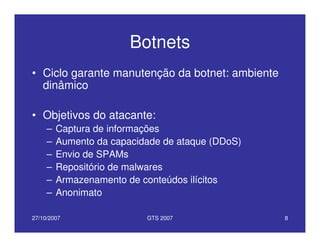 27/10/2007 GTS 2007 8
Botnets
• Ciclo garante manutenção da botnet: ambiente
dinâmico
• Objetivos do atacante:
– Captura de informações
– Aumento da capacidade de ataque (DDoS)
– Envio de SPAMs
– Repositório de malwares
– Armazenamento de conteúdos ilícitos
– Anonimato
 
