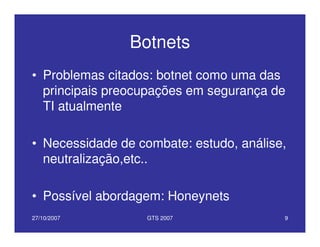 27/10/2007 GTS 2007 9
Botnets
• Problemas citados: botnet como uma das
principais preocupações em segurança de
TI atualmente
• Necessidade de combate: estudo, análise,
neutralização,etc..
• Possível abordagem: Honeynets
 