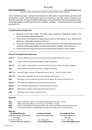 B:2851305_1 KEA
Résumé
Ryan Leonard Baines ryan_baines@msn.com
49 Victoria Street, Brunswick East, Melbourne, 3057  Mobile: 0420 370 812 
I am a hardworking, loyal, organised and articulate risk-taker, who is a logical thinker, goal driven and
motivated to succeed. A key achievement was my involvement as the chief research assistant to art
historian and curator,Dr Nancy Underhillin delivering in partnership with theStateLibrary of Queensland,
‘Remembering Brian and Marjorie Johnstone’s Galleries’ exhibition. I am passionate about connecting
peoplewith art.
Key Achievements& Experience
 Recipient of the Class of 2014 UQ Future Leader Award for contributions made to the
Universityof QueenslandArtMuseum.
 Volunteered at the Melbourne Masterclasses Series for the Faculty of Arts, University of
Melbourne,atthe National Galleryof Victoria.
 Selected as chief research assistant to Dr Nancy Underhill in the planning and delivery of
exhibitionof Remembering Brian and MarjorieJohnstone’sGalleries,UQ ArtMuseum.
 Electedtothe Executive of the Universityof Queensland,Societyof Fine Arts (2014).
RelevantTeaching & Gallery Experience
2014-15 Museum Attendant and Curatorial Assistant,University of Qld Art Museum, St Lucia.
2013 Retreat & Ministry Coordinator,StMary’s College, Toowoomba.
2012-15 Senior English,Religion & Ethics, Humanities & H.P.E Teacher, St Mary’s College, Toowoomba.
2013 Retreat & Ministry Coordinator,StMary’s College, Toowoomba.
2009 – 11 Secondary English,Studies of Religion & Visual ArtTeacher – St John’s Catholic,Roma.
2006 – 09 Edmund Rice Camps QLD- Activities ProjectWorker, Indooroopilly.
2007 PHD Research Assistantfor Ms Lidia Fera P.H.D Candidate, The University of Qld,St Lucia.
2006- 07 Gallery Assistant,RMGalleries,Palma Rosa House, Hamilton.
2006-07 Clerk, The English SpeakingUnion, Palma Rosa House, Hamilton.
2005-07 Retail Assistant,Depazzi,The BrisbaneArcade, BrisbaneCity.
2005 Gallery Assistant,The Ascot Art Gallery,Ascot.
Education
2014 Master of Museum Studies. The University of Queensland,Brisbane,St Lucia.
2012 Toward Tomorrow’s Museum: Short Course, Tate Modern, London.
2008 Bachelor of Arts/Bachelor of Education (Sec). The University of Queensland,Brisbane,St Lucia.
2003 Graduate of St Joseph’s College, Nudgee, (College Vice-Captain with Honours),Brisbane.
Referees:
Mr Michael Newman Dr Nancy Underhill Dr Campbell B. Gray
St Mary’s College,Toowoomba Art HistorianandCurator The UQ Art Museum
Principal Director
t) +61 0439 488 846 t) +61 438 780 746 t) +61 7 336 57952
e) newmanm@stmaryscollege.com e) ndhu1938@gmail.com e) Campbell.gray@uq.edu.au
 