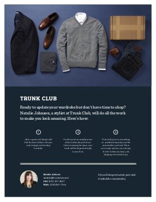 Ready to update your wardrobe but don’t have time to shop?
Natalie Johnson, a stylist at Trunk Club, will do all the work
to make you look amazing. Here’s how:
After a quick call, Natalie will
ﬁnd the best clothes to ﬁt your
style, budget, and existing
wardrobe.
You’ll receive an email preview
of the clothes she picked out.
After reviewing the items, your
trunk will be shipped straight
to your door.
Take 10 days to try everything
on, and then keep what you like
and send the rest back. There
are no sign-up fees, you only pay
for the clothes you keep, and
shipping is free both ways.
Natalie Johnson
nataliej@trunkclub.com
Cell: (612) 237-2637
Work: (312) 801-7144
If you’d like get started, just visit
trunkclub.com/nataliej
1 2 3
 