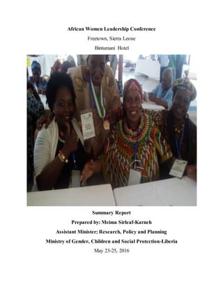 African Women Leadership Conference
Freetown, Sierra Leone
Bintumani Hotel
Summary Report
Prepared by: Meima Sirleaf-Karneh
Assistant Minister; Research, Policy and Planning
Ministry of Gender, Children and Social Protection-Liberia
May 23-25, 2016
 