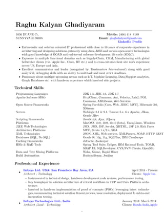 Raghu Kalyan Ghadiyaram
1036 DUANE Ct, Mobile: (408) 418 6189
SUNNYVALE 94085 Email: graghukalyan@gmail.com
LinkedIn Proﬁle
• Enthusiastic and solution oriented IT professional with close to 10 years of corporate experience in
architecting and designing solutions, primarily using Java, J2EE and various open-source technologies
with good knowledge of OOAD and end-to-end software development life cycle (SDLC).
• Exposure to multiple functional domains such as Supply-Chain, CRM, Manufacturing with global
bellwether clients (viz. Apple Inc., Cisco, BT etc.) and to cross-cultural client site work experience
across US, Europe and Asia.
• Excellent communicator and leader (recognized by Toastmasters International) along with good
analytical, debugging skills with an ability to multitask and meet strict deadlines.
• Passionate about multiple upcoming arenas such as IoT, Machine Learning, Data/Support analytics,
Graph Databases etc. with hands-on experience which involved side projects.
Technical Skills
Programming Languages JDK 1.5, JDK 1.6, JDK 1.7
Apache Software SDKs HttpClient, Commons, Ant, Velocity, Axis2, POI,
Commons, XMLBeans, Web Services
Open Source Frameworks Spring Portfolio [Core, Web, JDBC, MVC], Hibernate 3.0,
XStream
Servers Weblogic 8.1 & 9.1, Tomcat 5.x, 6.x Apache, JBoss,
Oracle JDev
Scripting Frameworks JavaScript, Ajax, JQuery
Platforms MacOSX 10.8, 10.9, 10.10 (beta), Unix/Linux, Windows
J2EE Web Technologies JMX, JMS, JSP, Servlet, XHTML, JSF 2.0, Rich Faces
Architecture Platforms MVC, Struts 1.x/2.x, SOA
XML Technologies JSON, XML, Web services, XMLParsers, SOAP, HTTP REST
Databases (SQL, No SQL) Oracle 9i, 10g, 11g, SQLPlus, IBM Cloudscape
Caching Frameworks ehCache, Zookeeper
IDEs & RAD Tools Spring Tool Suite, Eclipse, IBM Rational Tools, TOAD,
SOAP UI, SQLDeveloper, CVS/SVN Clients, OpenSSL
Data and Text Mining Platforms Weka, Knime, Rapid Miner
Build Automation Hudson/Sonar, Jenkins
Professional Experience
•
Infosys Ltd. USA: San Francisco Bay Area, CA April 2014 - Present
Architect - Technology Clients: Apple Inc.
– Instrumental in technical design, hands-on development,code reviews, performance tuning.
– Key teamplayer in solution architecture of critical workﬂows in TCP and Curo Platform archi-
tecture.
– Involved in hands-on implementation of proof of concepts (POCs) leveraging latest technolo-
gies,recommending technical solution ﬁtment,reviews, issue resolution, deployment & end-to-end
integration testing.
•
Infosys Technologies Ltd., India January 2013 March 2014
Architect /Lead - Technology Clients: Honda India,Apple
 