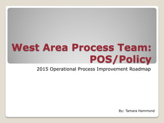 West Area Process Team:
POS/Policy
2015 Operational Process Improvement Roadmap
By: Tamara Hammond
 
