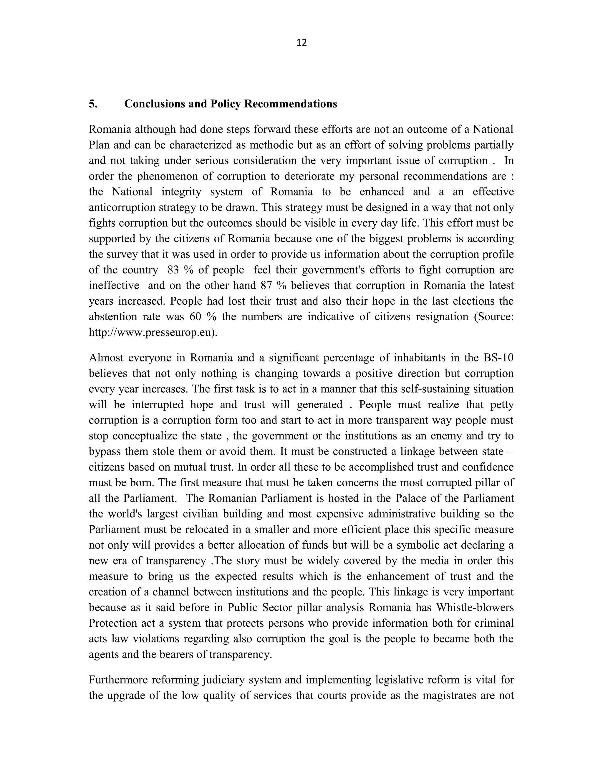 12
5. Conclusions and Policy Recommendations
Romania although had done steps forward these efforts are not an outcome of a National
Plan and can be characterized as methodic but as an effort of solving problems partially
and not taking under serious consideration the very important issue of corruption . In
order the phenomenon of corruption to deteriorate my personal recommendations are :
the National integrity system of Romania to be enhanced and a an effective
anticorruption strategy to be drawn. This strategy must be designed in a way that not only
fights corruption but the outcomes should be visible in every day life. This effort must be
supported by the citizens of Romania because one of the biggest problems is according
the survey that it was used in order to provide us information about the corruption profile
of the country 83 % of people feel their government's efforts to fight corruption are
ineffective and on the other hand 87 % believes that corruption in Romania the latest
years increased. People had lost their trust and also their hope in the last elections the
abstention rate was 60 % the numbers are indicative of citizens resignation (Source:
http://www.presseurop.eu).
Almost everyone in Romania and a significant percentage of inhabitants in the BS-10
believes that not only nothing is changing towards a positive direction but corruption
every year increases. The first task is to act in a manner that this self-sustaining situation
will be interrupted hope and trust will generated . People must realize that petty
corruption is a corruption form too and start to act in more transparent way people must
stop conceptualize the state , the government or the institutions as an enemy and try to
bypass them stole them or avoid them. It must be constructed a linkage between state –
citizens based on mutual trust. In order all these to be accomplished trust and confidence
must be born. The first measure that must be taken concerns the most corrupted pillar of
all the Parliament. The Romanian Parliament is hosted in the Palace of the Parliament
the world's largest civilian building and most expensive administrative building so the
Parliament must be relocated in a smaller and more efficient place this specific measure
not only will provides a better allocation of funds but will be a symbolic act declaring a
new era of transparency .The story must be widely covered by the media in order this
measure to bring us the expected results which is the enhancement of trust and the
creation of a channel between institutions and the people. This linkage is very important
because as it said before in Public Sector pillar analysis Romania has Whistle-blowers
Protection act a system that protects persons who provide information both for criminal
acts law violations regarding also corruption the goal is the people to became both the
agents and the bearers of transparency.
Furthermore reforming judiciary system and implementing legislative reform is vital for
the upgrade of the low quality of services that courts provide as the magistrates are not
 