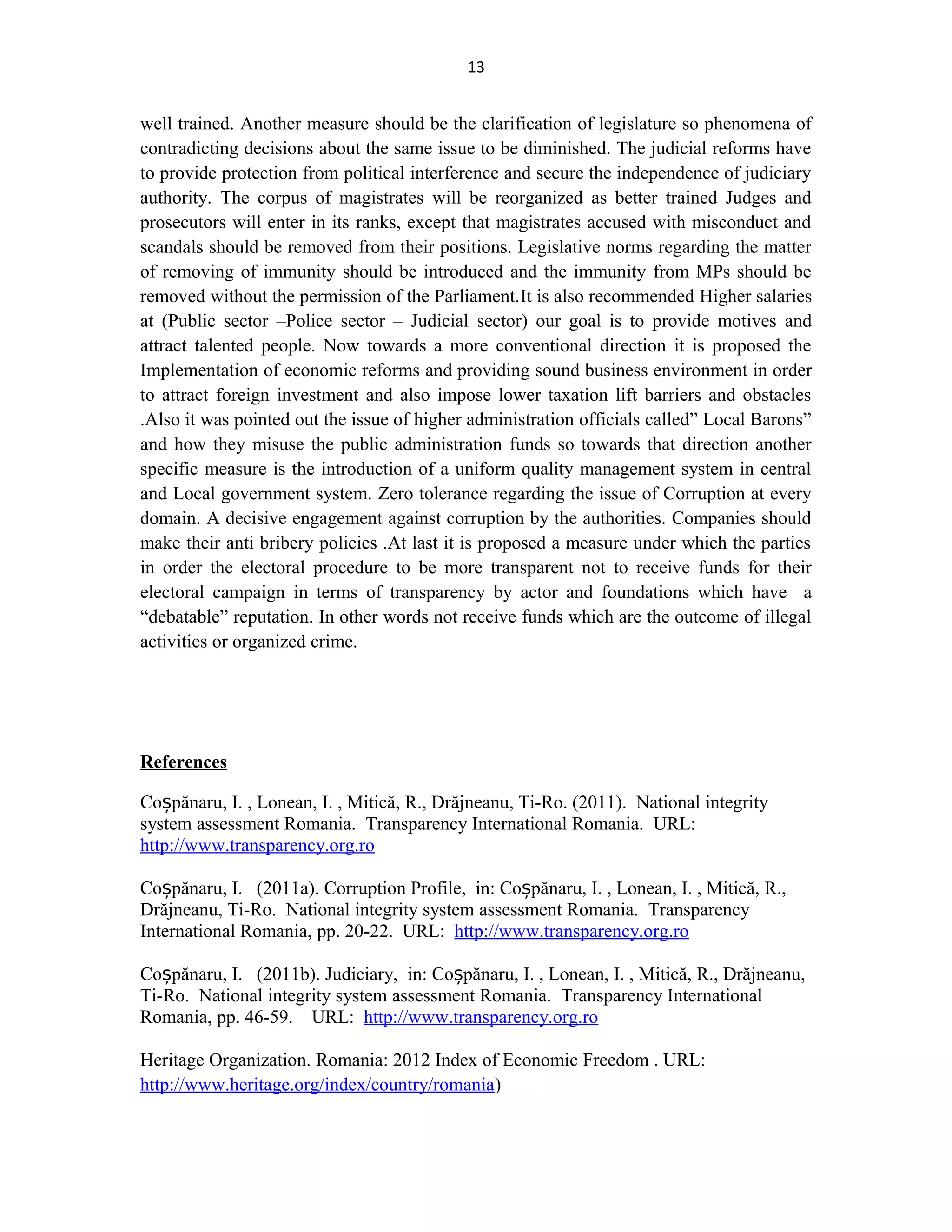 13
well trained. Another measure should be the clarification of legislature so phenomena of
contradicting decisions about the same issue to be diminished. The judicial reforms have
to provide protection from political interference and secure the independence of judiciary
authority. The corpus of magistrates will be reorganized as better trained Judges and
prosecutors will enter in its ranks, except that magistrates accused with misconduct and
scandals should be removed from their positions. Legislative norms regarding the matter
of removing of immunity should be introduced and the immunity from MPs should be
removed without the permission of the Parliament.It is also recommended Higher salaries
at (Public sector –Police sector – Judicial sector) our goal is to provide motives and
attract talented people. Now towards a more conventional direction it is proposed the
Implementation of economic reforms and providing sound business environment in order
to attract foreign investment and also impose lower taxation lift barriers and obstacles
.Also it was pointed out the issue of higher administration officials called” Local Barons”
and how they misuse the public administration funds so towards that direction another
specific measure is the introduction of a uniform quality management system in central
and Local government system. Zero tolerance regarding the issue of Corruption at every
domain. A decisive engagement against corruption by the authorities. Companies should
make their anti bribery policies .At last it is proposed a measure under which the parties
in order the electoral procedure to be more transparent not to receive funds for their
electoral campaign in terms of transparency by actor and foundations which have a
“debatable” reputation. In other words not receive funds which are the outcome of illegal
activities or organized crime.
References
Co pănaru, I. , Lonean, I. , Mitică, R., Drăjneanu, Ti-Ro. (2011).ș Νational integrity
system assessment Romania. Transparency International Romania. URL:
http://www.transparency.org.ro
Co pănaru, I. (2011a). Corruption Profile, in: Co pănaru, I. , Lonean, I. , Mitică, R.,ș ș
Drăjneanu, Ti-Ro. Νational integrity system assessment Romania. Transparency
International Romania, pp. 20-22. URL: http://www.transparency.org.ro
Co pănaru, I. (2011b). Judiciary, in: Co pănaru, I. , Lonean, I. , Mitică, R., Drăjneanu,ș ș
Ti-Ro. Νational integrity system assessment Romania. Transparency International
Romania, pp. 46-59. URL: http://www.transparency.org.ro
Heritage Organization. Romania: 2012 Index of Economic Freedom . URL:
http://www.heritage.org/index/country/romania)
 