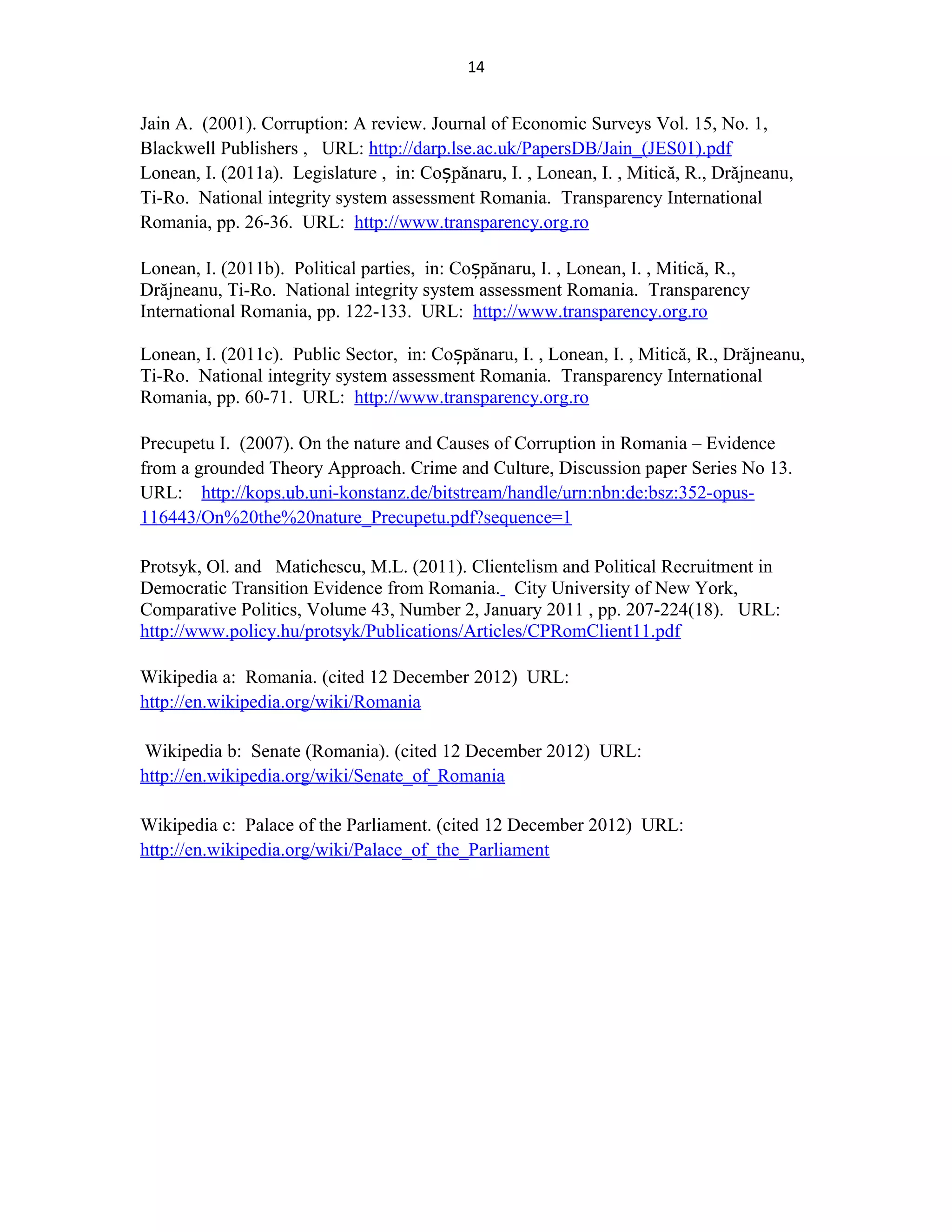 14
Jain A. (2001). Corruption: A review. Journal of Economic Surveys Vol. 15, No. 1,
Blackwell Publishers , URL: http://darp.lse.ac.uk/PapersDB/Jain_(JES01).pdf
Lonean, I. (2011a). Legislature , in: Co pănaru, I. , Lonean, I. , Mitică, R., Drăjneanu,ș
Ti-Ro. Νational integrity system assessment Romania. Transparency International
Romania, pp. 26-36. URL: http://www.transparency.org.ro
Lonean, I. (2011b). Political parties, in: Co pănaru, I. , Lonean, I. , Mitică, R.,ș
Drăjneanu, Ti-Ro. Νational integrity system assessment Romania. Transparency
International Romania, pp. 122-133. URL: http://www.transparency.org.ro
Lonean, I. (2011c). Public Sector, in: Co pănaru, I. , Lonean, I. , Mitică, R., Drăjneanu,ș
Ti-Ro. Νational integrity system assessment Romania. Transparency International
Romania, pp. 60-71. URL: http://www.transparency.org.ro
Precupetu I. (2007). On the nature and Causes of Corruption in Romania – Evidence
from a grounded Theory Approach. Crime and Culture, Discussion paper Series No 13.
URL: http://kops.ub.uni-konstanz.de/bitstream/handle/urn:nbn:de:bsz:352-opus-
116443/On%20the%20nature_Precupetu.pdf?sequence=1
Protsyk, Ol. and Matichescu, M.L. (2011). Clientelism and Political Recruitment in
Democratic Transition Evidence from Romania. City University of New York,
Comparative Politics, Volume 43, Number 2, January 2011 , pp. 207-224(18). URL:
http://www.policy.hu/protsyk/Publications/Articles/CPRomClient11.pdf
Wikipedia a: Romania. (cited 12 December 2012) URL:
http://en.wikipedia.org/wiki/Romania
Wikipedia b: Senate (Romania). (cited 12 December 2012) URL:
http://en.wikipedia.org/wiki/Senate_of_Romania
Wikipedia c: Palace of the Parliament. (cited 12 December 2012) URL:
http://en.wikipedia.org/wiki/Palace_of_the_Parliament
 