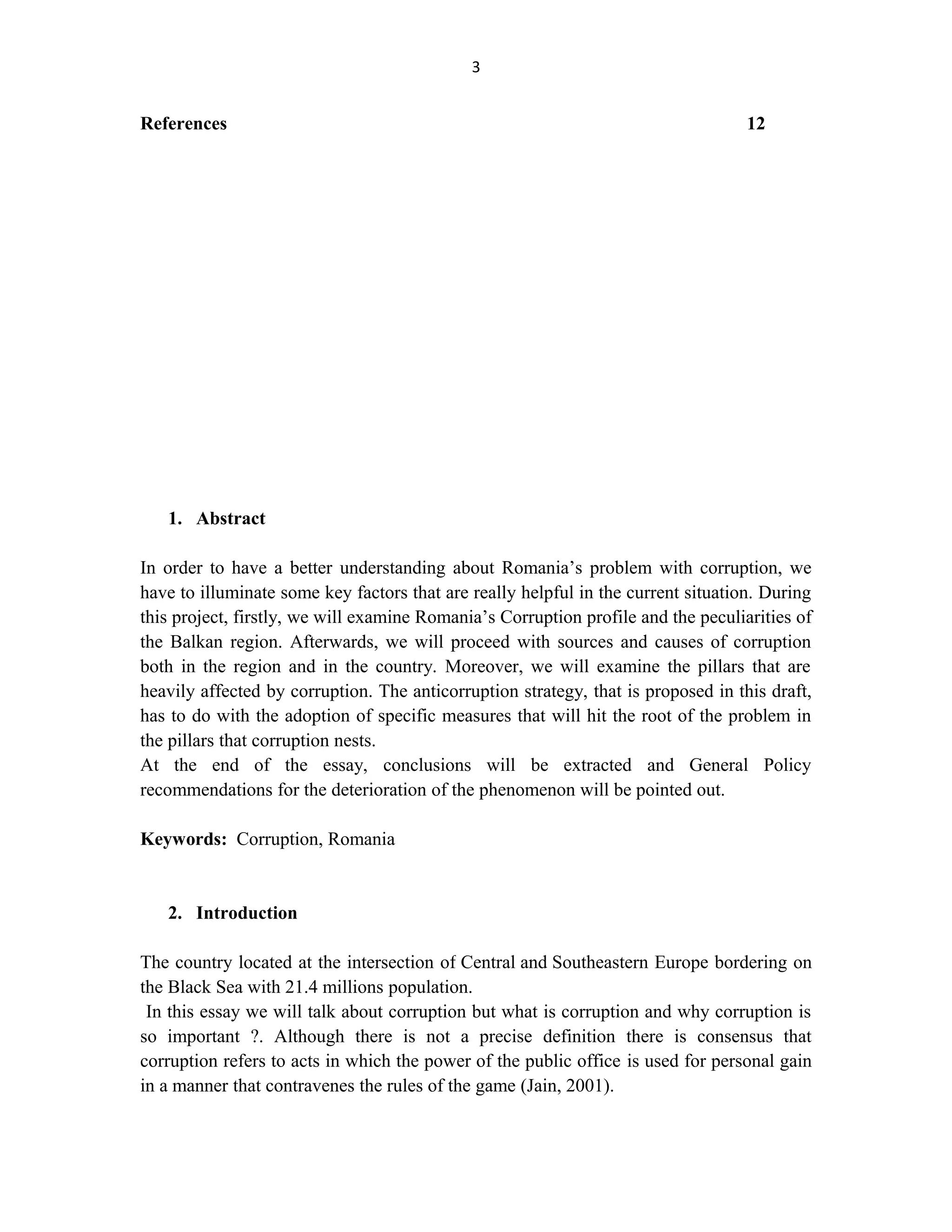3
References 12
1. Abstract
In order to have a better understanding about Romania’s problem with corruption, we
have to illuminate some key factors that are really helpful in the current situation. During
this project, firstly, we will examine Romania’s Corruption profile and the peculiarities of
the Balkan region. Afterwards, we will proceed with sources and causes of corruption
both in the region and in the country. Moreover, we will examine the pillars that are
heavily affected by corruption. The anticorruption strategy, that is proposed in this draft,
has to do with the adoption of specific measures that will hit the root of the problem in
the pillars that corruption nests.
At the end of the essay, conclusions will be extracted and General Policy
recommendations for the deterioration of the phenomenon will be pointed out.
Keywords: Corruption, Romania
2. Introduction
The country located at the intersection of Central and Southeastern Europe bordering on
the Black Sea with 21.4 millions population.
In this essay we will talk about corruption but what is corruption and why corruption is
so important ?. Although there is not a precise definition there is consensus that
corruption refers to acts in which the power of the public office is used for personal gain
in a manner that contravenes the rules of the game (Jain, 2001).
 