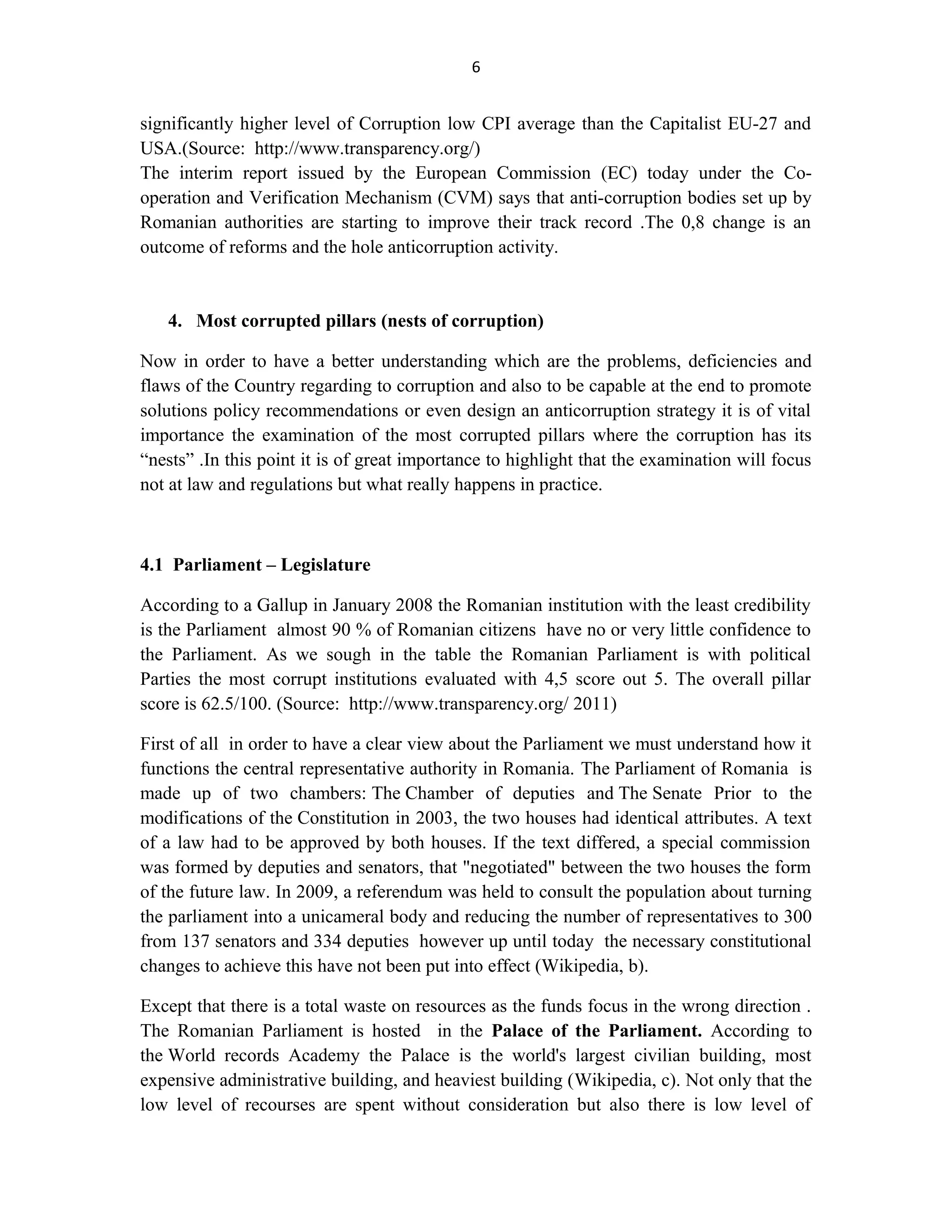 6
significantly higher level of Corruption low CPI average than the Capitalist EU-27 and
USA.(Source: http://www.transparency.org/)
The interim report issued by the European Commission (EC) today under the Co-
operation and Verification Mechanism (CVM) says that anti-corruption bodies set up by
Romanian authorities are starting to improve their track record .The 0,8 change is an
outcome of reforms and the hole anticorruption activity.
4. Most corrupted pillars (nests of corruption)
Now in order to have a better understanding which are the problems, deficiencies and
flaws of the Country regarding to corruption and also to be capable at the end to promote
solutions policy recommendations or even design an anticorruption strategy it is of vital
importance the examination of the most corrupted pillars where the corruption has its
“nests” .In this point it is of great importance to highlight that the examination will focus
not at law and regulations but what really happens in practice.
4.1 Parliament – Legislature
According to a Gallup in January 2008 the Romanian institution with the least credibility
is the Parliament almost 90 % of Romanian citizens have no or very little confidence to
the Parliament. As we sough in the table the Romanian Parliament is with political
Parties the most corrupt institutions evaluated with 4,5 score out 5. The overall pillar
score is 62.5/100. (Source: http://www.transparency.org/ 2011)
First of all in order to have a clear view about the Parliament we must understand how it
functions the central representative authority in Romania. The Parliament of Romania is
made up of two chambers: The Chamber of deputies and The Senate Prior to the
modifications of the Constitution in 2003, the two houses had identical attributes. A text
of a law had to be approved by both houses. If the text differed, a special commission
was formed by deputies and senators, that "negotiated" between the two houses the form
of the future law. In 2009, a referendum was held to consult the population about turning
the parliament into a unicameral body and reducing the number of representatives to 300
from 137 senators and 334 deputies however up until today the necessary constitutional
changes to achieve this have not been put into effect (Wikipedia, b).
Except that there is a total waste on resources as the funds focus in the wrong direction .
The Romanian Parliament is hosted in the Palace of the Parliament. According to
the World records Academy the Palace is the world's largest civilian building, most
expensive administrative building, and heaviest building (Wikipedia, c). Not only that the
low level of recourses are spent without consideration but also there is low level of
 
