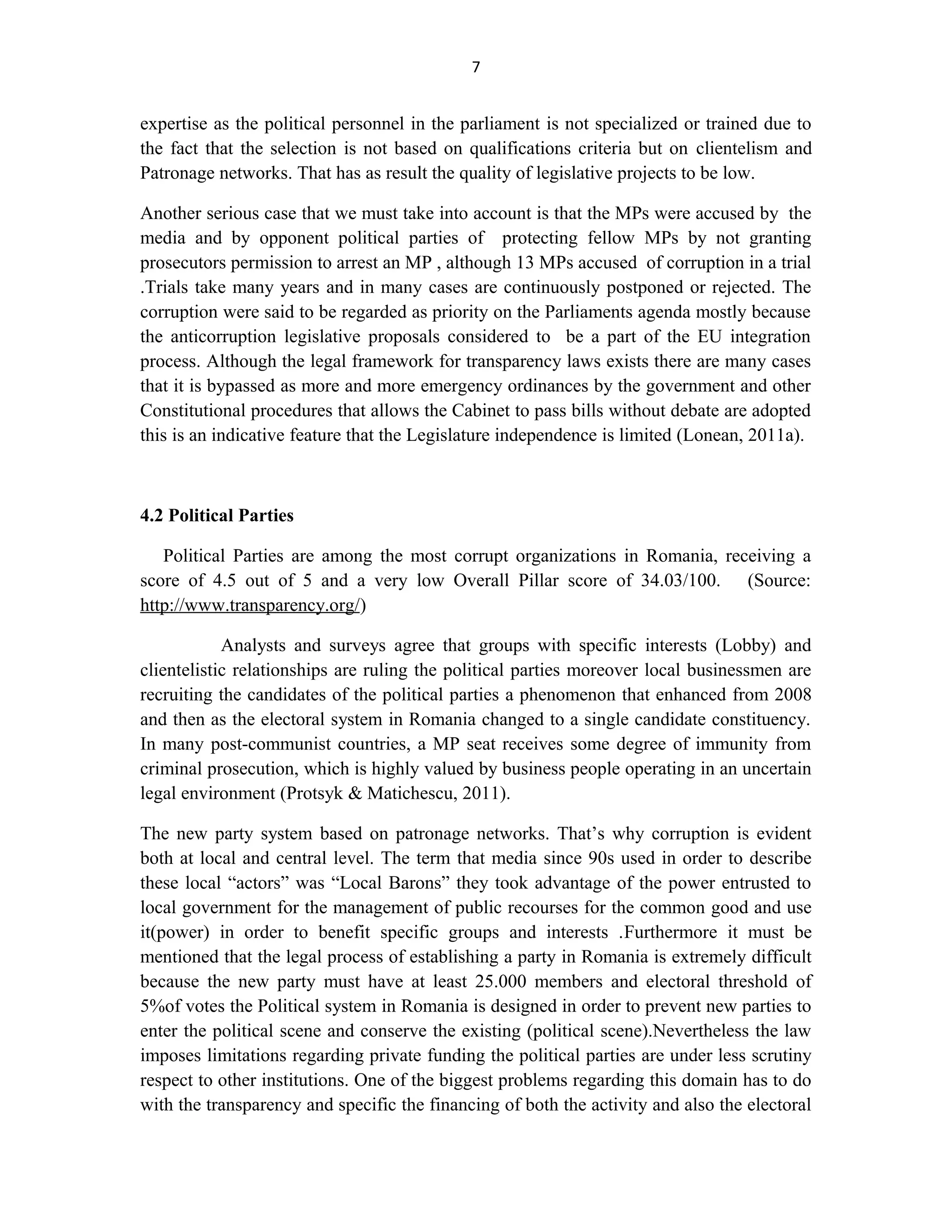 7
expertise as the political personnel in the parliament is not specialized or trained due to
the fact that the selection is not based on qualifications criteria but on clientelism and
Patronage networks. That has as result the quality of legislative projects to be low.
Another serious case that we must take into account is that the MPs were accused by the
media and by opponent political parties of protecting fellow MPs by not granting
prosecutors permission to arrest an MP , although 13 MPs accused of corruption in a trial
.Trials take many years and in many cases are continuously postponed or rejected. The
corruption were said to be regarded as priority on the Parliaments agenda mostly because
the anticorruption legislative proposals considered to be a part of the EU integration
process. Although the legal framework for transparency laws exists there are many cases
that it is bypassed as more and more emergency ordinances by the government and other
Constitutional procedures that allows the Cabinet to pass bills without debate are adopted
this is an indicative feature that the Legislature independence is limited (Lonean, 2011a).
4.2 Political Parties
Political Parties are among the most corrupt organizations in Romania, receiving a
score of 4.5 out of 5 and a very low Overall Pillar score of 34.03/100. (Source:
http://www.transparency.org/)
Analysts and surveys agree that groups with specific interests (Lobby) and
clientelistic relationships are ruling the political parties moreover local businessmen are
recruiting the candidates of the political parties a phenomenon that enhanced from 2008
and then as the electoral system in Romania changed to a single candidate constituency.
In many post-communist countries, a MP seat receives some degree of immunity from
criminal prosecution, which is highly valued by business people operating in an uncertain
legal environment (Protsyk & Matichescu, 2011).
The new party system based on patronage networks. That’s why corruption is evident
both at local and central level. The term that media since 90s used in order to describe
these local “actors” was “Local Barons” they took advantage of the power entrusted to
local government for the management of public recourses for the common good and use
it(power) in order to benefit specific groups and interests .Furthermore it must be
mentioned that the legal process of establishing a party in Romania is extremely difficult
because the new party must have at least 25.000 members and electoral threshold of
5%of votes the Political system in Romania is designed in order to prevent new parties to
enter the political scene and conserve the existing (political scene).Nevertheless the law
imposes limitations regarding private funding the political parties are under less scrutiny
respect to other institutions. One of the biggest problems regarding this domain has to do
with the transparency and specific the financing of both the activity and also the electoral
 